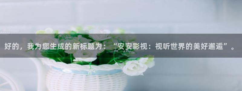 老湿x影院：好的，我为您生成的新标题为：“安安影视：视听世界的美好邂逅”。